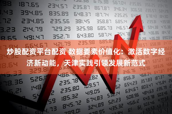 炒股配资平台配资 数据要素价值化：激活数字经济新动能，天津实践引领发展新范式