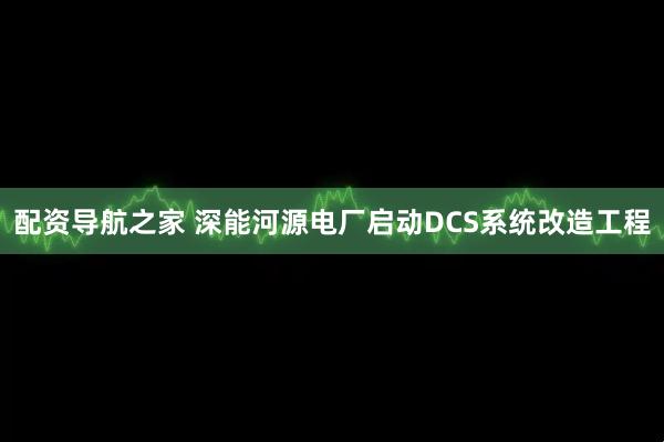 配资导航之家 深能河源电厂启动DCS系统改造工程