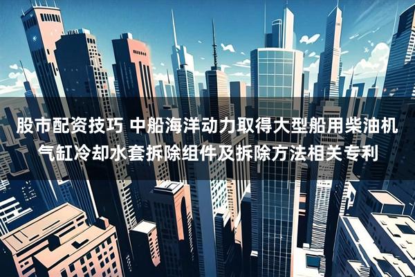 股市配资技巧 中船海洋动力取得大型船用柴油机气缸冷却水套拆除组件及拆除方法相关专利