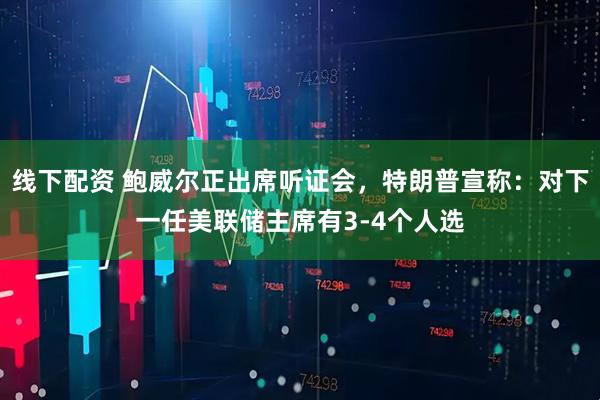 线下配资 鲍威尔正出席听证会，特朗普宣称：对下一任美联储主席有3-4个人选