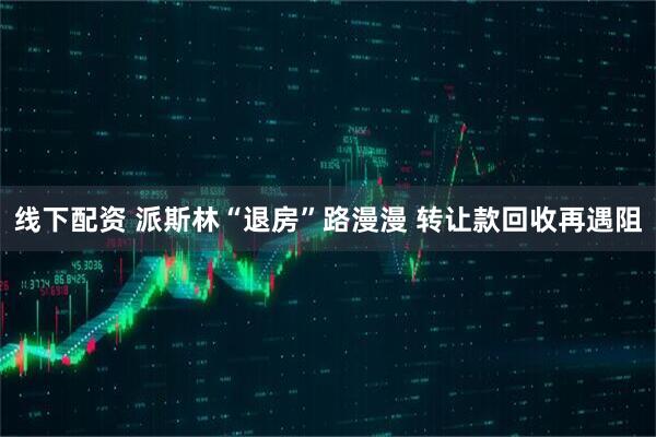 线下配资 派斯林“退房”路漫漫 转让款回收再遇阻