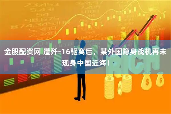 金股配资网 遭歼-16驱离后，某外国隐身战机再未现身中国近海！