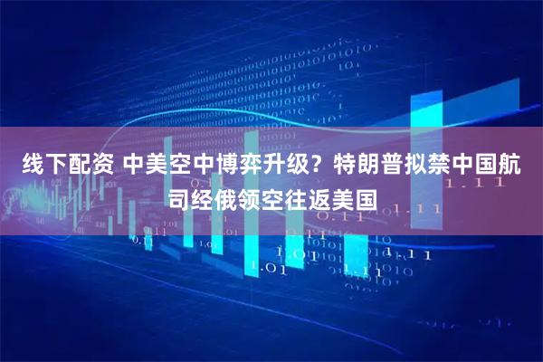 线下配资 中美空中博弈升级？特朗普拟禁中国航司经俄领空往返美国