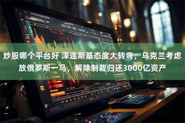 炒股哪个平台好 泽连斯基态度大转弯，乌克兰考虑放俄罗斯一马，解除制裁归还3000亿资产