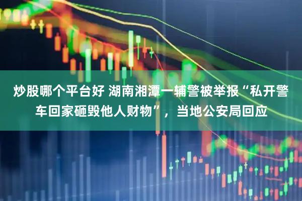 炒股哪个平台好 湖南湘潭一辅警被举报“私开警车回家砸毁他人财物”，当地公安局回应