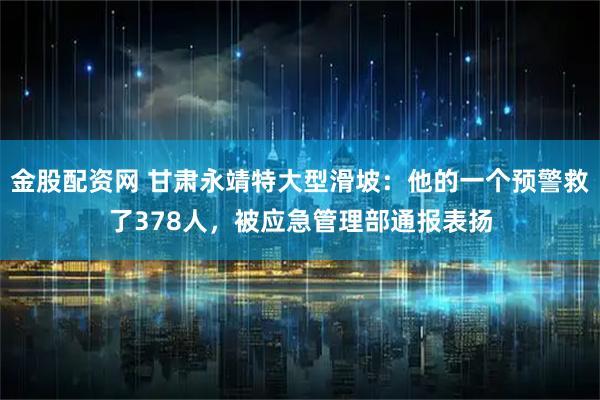 金股配资网 甘肃永靖特大型滑坡：他的一个预警救了378人，被应急管理部通报表扬