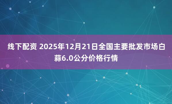 线下配资 2025年12月21日全国主要批发市场白蒜6.0公分价格行情